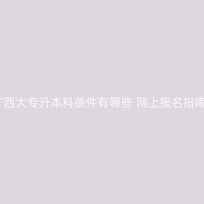广西大专升本科条件有哪些 网上报名指南